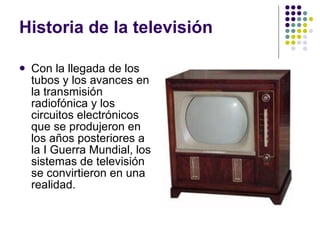 Historia de la televisión Con la llegada de los tubos y los avances en la transmisión radiofónica y los circuitos electrónicos que se produjeron en los años posteriores a la I Guerra Mundial, los sistemas de televisión se convirtieron en una realidad. 
