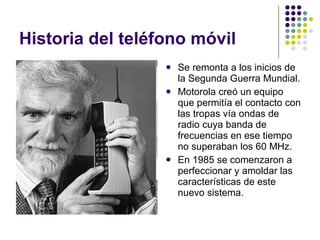 Historia del teléfono móvil  Se remonta a los inicios de la Segunda Guerra Mundial. Motorola creó un equipo que permitía el contacto con las tropas vía ondas de radio cuya banda de frecuencias en ese tiempo no superaban los 60 MHz. En 1985 se comenzaron a perfeccionar y amoldar las características de este nuevo sistema. 