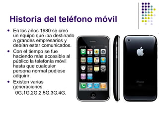Historia del teléfono móvil  En los años 1980 se creó un equipo que iba destinado a grandes empresarios y debían estar comunicados. Con el tiempo se fue haciendo más accesible al público la telefonía móvil hasta que cualquier persona normal pudiese adquirir. Existen varias generaciones: 0G,1G,2G,2.5G,3G,4G. 
