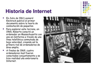 Historia de Internet En Julio de 1961 Leonard Kleinrock publicó el primer documento sobre la teoría de conmutación de paquetes. Para explorar este terreno, en 1965, Roberts conectó un ordenador en Massachusetts con uno en California a través de una línea telefónica conmutada de baja velocidad, creando así la primera red de ordenadores de área amplia. A finales de 1969, cuatro ordenadores  host  fueron conectados conjuntamente y se hizo realidad una embrionaria Internet. 