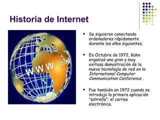 Historia de Internet Se siguieron conectando ordenadores rápidamente durante los años siguientes. En Octubre de 1972, Kahn organizó una gran y muy exitosa demostración de la nueva tecnología de red en la  International Computer Communication Conference  .  Fue también en 1972 cuando se introdujo la primera aplicación "estrella": el correo electrónico.   