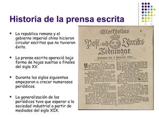 Historia de la prensa escrita La republica romana y el gobierno imperial chino hicieron circular escritos que no tuvieron éxito.  La prensa escrita apareció bajo forma de hojas sueltas a finales del siglo XV. Durante los siglos siguientes empezaron a crecer numerosos periódicos. La generalización de los periódicos tuvo que esperar a la sociedad industrial a partir de mediados del siglo XIX. 
