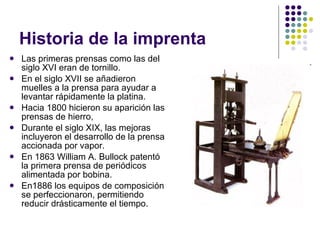 Historia de la imprenta Las primeras prensas como las del siglo XVI eran de tornillo. En el siglo XVII se añadieron muelles a la prensa para ayudar a levantar rápidamente la platina. Hacia 1800 hicieron su aparición las prensas de hierro,  Durante el siglo XIX, las mejoras incluyeron el desarrollo de la prensa accionada por vapor. En 1863 William A. Bullock patentó la primera prensa de periódicos alimentada por bobina. En1886 los equipos de composición se perfeccionaron, permitiendo reducir drásticamente el tiempo. 