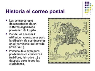 Historia el correo postal Los primeros usos documentados de un sistema organizado provienen de Egipto . Donde los faraones utilizaban mensajeros para la difusión de sus decretos en el territorio del estado (2400 a.C.)  Primero solo eran para profesionales eminentes (médicos, letrados …) y después para todos los ciudadanos. 