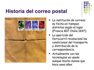 Historia del correo postal La institución de correos se fecha en tiempos distintos según el lugar (Francia 807 Italia 1697). La aparición del ferrocarril revolucionó las condiciones del transporte y distribución de la correspondencia. Actualmente con las tecnologías es usado aunque mucho menos que hace unos años. 