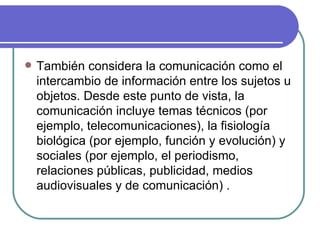 También considera la comunicación como el intercambio de información entre los sujetos u objetos. Desde este punto de vista, la comunicación incluye temas técnicos (por ejemplo, telecomunicaciones), la fisiología biológica (por ejemplo, función y evolución) y sociales (por ejemplo, el periodismo, relaciones públicas, publicidad, medios audiovisuales y de comunicación) .  