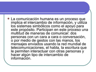 La comunicación humana es un proceso que implica el intercambio de información, y utiliza los sistemas simbólicos como el apoyo para este propósito. Participan en este proceso una multitud de maneras de comunicar: dos personas con un cara a cara o conversación, o por medio de gestos con las manos, los mensajes enviados usando la red mundial de telecomunicaciones, el habla, la escritura que le permiten interactuar con otras personas y hacer algún tipo de intercambio de información.  