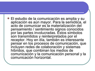 El estudio de la comunicación es amplia y su aplicación es aún mayor. Para la semiótica, el acto de comunicar es la materialización del pensamiento / sentimiento signos conocidos por las partes involucradas. Estos símbolos son transmitidos y reinterpretados por el receptor. Hoy en día, también es interesante pensar en los procesos de comunicación, que incluyen redes de colaboración y sistemas híbridos, que combinan los medios de comunicación y la comunicación personal y la comunicación horizontal.  