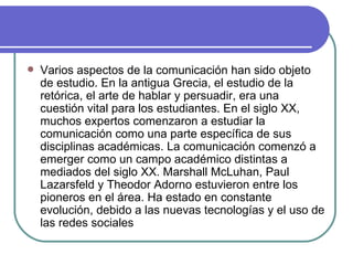 Varios aspectos de la comunicación han sido objeto de estudio. En la antigua Grecia, el estudio de la retórica, el arte de hablar y persuadir, era una cuestión vital para los estudiantes. En el siglo XX, muchos expertos comenzaron a estudiar la comunicación como una parte específica de sus disciplinas académicas. La comunicación comenzó a emerger como un campo académico distintas a mediados del siglo XX. Marshall McLuhan, Paul Lazarsfeld y Theodor Adorno estuvieron entre los pioneros en el área. Ha estado en constante evolución, debido a las nuevas tecnologías y el uso de las redes sociales  