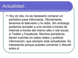 Actualidad: Hoy en día, no es necesario comprar un periódico para informarse. Obviamente, tenemos la televisión y la radio. Sin embargo, podemos acceder a una revista a través de Internet a través del mismo sitio o red social, si Twitter y Facebook. Muchos periódicos tienen cuentas en estas redes y publicar información, que siempre está actualizada. Es interesante porque puedes comentar y discutir entre sí.  