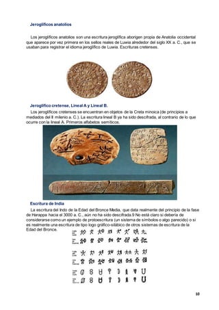 10
Jeroglíficos anatolios
Los jeroglíficos anatolios son una escritura jeroglífica aborigen propia de Anatolia occidental
que aparece por vez primera en los sellos reales de Luwia alrededor del siglo XX a. C., que se
usaban para registrar el idioma jeroglífico de Luwia. Escrituras cretenses.
Jeroglífico cretense, Lineal A y Lineal B.
Los jeroglíficos cretenses se encuentran en objetos de la Creta minoica (de principios a
mediados del II milenio a. C.). La escritura lineal B ya ha sido descifrada, al contrario de lo que
ocurre con la lineal A. Primeros alfabetos semíticos.
Escritura de India
La escritura del Indo de la Edad del Bronce Media, que data realmente del principio de la fase
de Harappa hacia el 3000 a. C., aún no ha sido descifrada.9 No está claro si debería de
considerarse como un ejemplo de protoescritura (un sistema de símbolos o algo parecido) o si
es realmente una escritura de tipo logo gráfico-silábico de otros sistemas de escritura de la
Edad del Bronce.
 