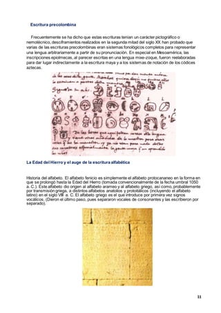 11
Escritura precolombina
Frecuentemente se ha dicho que estas escrituras tenían un carácter pictográfico o
nemotécnico, desciframientos realizados en la segunda mitad del siglo XX han probado que
varias de las escrituras precolombinas eran sistemas fonológicos completos para representar
una lengua arbitrariamente a partir de su pronunciación. En especial en Mesoamérica, las
inscripciones epiolmecas, al parecer escritas en una lengua mixe-zoque, fueron reelaboradas
para dar lugar indirectamente a la escritura maya y a los sistemas de notación de los códices
aztecas.
La Edad del Hierro y el auge de la escritura alfabética
Historia del alfabeto. El alfabeto fenicio es simplemente el alfabeto protocananeo en la forma en
que se prolongó hasta la Edad del Hierro (tomada convencionalmente de la fecha umbral 1050
a. C.). Este alfabeto dio origen al alfabeto arameo y al alfabeto griego, así como, probablemente
por transmisión griega, a distintos alfabetos anatolios y protoitálicos (incluyendo el alfabeto
latino) en el siglo VIII a. C. El alfabeto griego es el que introduce por primera vez signos
vocálicos. (Dieron el último paso, pues separaron vocales de consonantes y las escribieron por
separado).
 