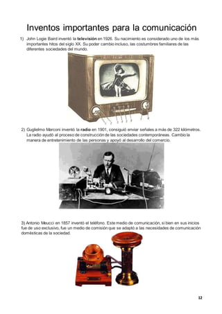 12
Inventos importantes para la comunicación
1) John Logie Baird inventó la televisión en 1926. Su nacimiento es considerado uno de los más
importantes hitos del siglo XX. Su poder cambio incluso, las costumbres familiares de las
diferentes sociedades del mundo.
2) Guglielmo Marconi inventó la radio en 1901, consiguió enviar señales a más de 322 kilómetros.
La radio ayudó al proceso de construcción de las sociedades contemporáneas. Cambio la
manera de entretenimiento de las personas y apoyó al desarrollo del comercio.
3) Antonio Meucci en 1857 inventó el teléfono. Este medio de comunicación, si bien en sus inicios
fue de uso exclusivo, fue un medio de comisión que se adaptó a las necesidades de comunicación
domésticas de la sociedad.
 
