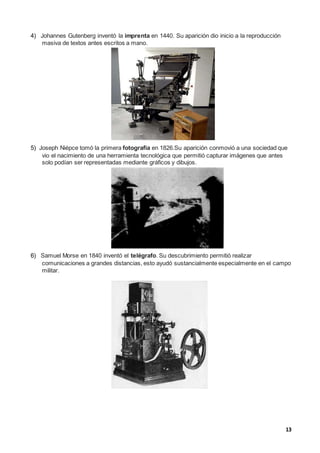 13
4) Johannes Gutenberg inventó la imprenta en 1440. Su aparición dio inicio a la reproducción
masiva de textos antes escritos a mano.
5) Joseph Niépce tomó la primera fotografía en 1826.Su aparición conmovió a una sociedad que
vio el nacimiento de una herramienta tecnológica que permitió capturar imágenes que antes
solo podían ser representadas mediante gráficos y dibujos.
6) Samuel Morse en 1840 inventó el telégrafo. Su descubrimiento permitió realizar
comunicaciones a grandes distancias, esto ayudó sustancialmente especialmente en el campo
militar.
 