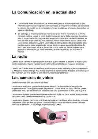 14
La Comunicación en la actualidad
 Con el correr de los años esto se fue modificando, porque la tecnología avanzó y la
informática comenzó a incorporarse en los medios. Como primera medida, se reemplazó
la máquina de escribir por la computadora; lo que produjo que el proceso de escritura se
volviera más rápido.
 Sin embargo, la implementación de internet es lo que mayor impacto tuvo; la misma
comenzó a utilizar separa el envío de información por parte de las agencias de noticias
(aún lo siguen haciendo); luego de esto empezaron a aparecer los diarios digitales, su
éxito se debe a que cada vez más personas podían tener internet en sus casas, este
servicio años atrás era muy caro. Los medios de comunicación deben adaptarse a los
cambios que se están produciendo, porque de otra manera que darán obsoletos. Es
decir, para tener mayor eficacia, tienen que ocupar todas las formas posibles para
publicar su información, ya sea la televisión, la radio, la gráfica y por supuesto la
internet.
La radio
La radio es un sistema de comunicación de masas que se basa en la palabra, la música y los
efectos especiales. Es una representación del mundo constituida por imágenes acústicas.
La radio nació de los avances científicos en el campo de la electricidad y el electromagnetismo.
G. Marconi a finales del Siglo XIX, realizó las primeras transmisiones de signos a distancia y sin
hilos. En 1901, se llevó a cabo la primera comunicación transatlántica.
Las cámaras de video
Existen diferentes tipos de cámaras de vídeo:
Las cámaras analógicas: graban las imágenes alterando la disposición de las partículas
magnéticas de las cintas y disponen de dispositivos CCD de entre 350 000 y 450 000 pixeles.
Existen tres tipos, que se diferencian en la clase de cinta que emplean: 8 mm, VHS-C y Hi-8.
Las cámaras digitales: graban las imágenes en formato digital, es decir, en bits de información,
y emplean como soporte cintas mini DV y DVcam. Las
Las cámaras de video han tenido una rápida evolución en los últimos años, desde las primeras
cámaras de video que iban equipadas con tubos Vidicón hasta las más modernas cámaras
provistas de sensores CCD (ChargeCoupledDevide) y CMOS.
 