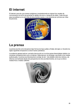 15
El internet
El internet crece de una manera vertiginosa constantemente se mejoran los canales de
comunicación con el fin de aumentar la rapidez de envío y recepción de datos. Cada día que
pasa se publican en la red miles de documentos nuevos, y se conectan por primera vez miles
de personas.
La prensa
La prensa escrita como tal aprecio bajo formas de hoja sueltas a finales del siglo xv. Durante los
siglos siguientes empezaron a crecer nuevos periódicos.
La audiencia general está en una lenta disminución en muchos países desarrollados debido a la
creciente competición de la red y el internet. Debe decirse, sin embargo, que frente a los medios
audiovisuales, la prensa escrita presenta la ventaja de dar más detalles sobre las noticias y de
informar normalmente desde otra perspectiva de otros acontecimientos, es lo que se llama
medios fríos o medios calientes.
 