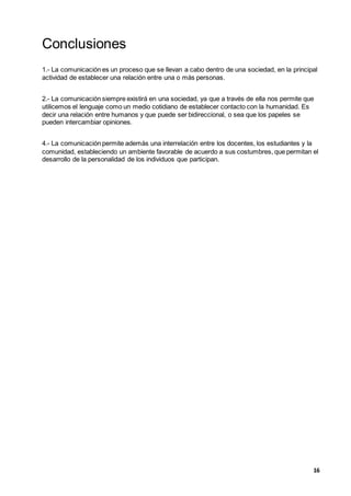 16
Conclusiones
1.- La comunicación es un proceso que se llevan a cabo dentro de una sociedad, en la principal
actividad de establecer una relación entre una o más personas.
2.- La comunicación siempre existirá en una sociedad, ya que a través de ella nos permite que
utilicemos el lenguaje como un medio cotidiano de establecer contacto con la humanidad. Es
decir una relación entre humanos y que puede ser bidireccional, o sea que los papeles se
pueden intercambiar opiniones.
4.- La comunicación permite además una interrelación entre los docentes, los estudiantes y la
comunidad, estableciendo un ambiente favorable de acuerdo a sus costumbres, que permitan el
desarrollo de la personalidad de los individuos que participan.
 