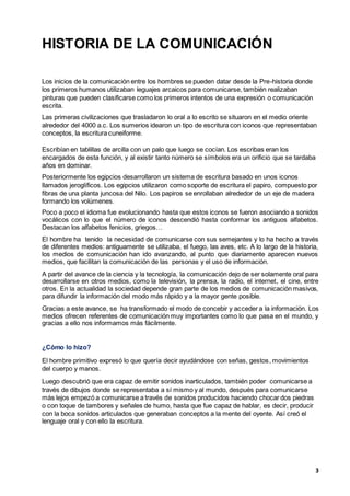 3
HISTORIA DE LA COMUNICACIÓN
Los inicios de la comunicación entre los hombres se pueden datar desde la Pre-historia donde
los primeros humanos utilizaban leguajes arcaicos para comunicarse, también realizaban
pinturas que pueden clasificarse como los primeros intentos de una expresión o comunicación
escrita.
Las primeras civilizaciones que trasladaron lo oral a lo escrito se situaron en el medio oriente
alrededor del 4000 a.c. Los sumerios idearon un tipo de escritura con iconos que representaban
conceptos, la escritura cuneiforme.
Escribían en tablillas de arcilla con un palo que luego se cocían. Los escribas eran los
encargados de esta función, y al existir tanto número se símbolos era un orificio que se tardaba
años en dominar.
Posteriormente los egipcios desarrollaron un sistema de escritura basado en unos iconos
llamados jeroglíficos. Los egipcios utilizaron como soporte de escritura el papiro, compuesto por
fibras de una planta juncosa del Nilo. Los papiros se enrollaban alrededor de un eje de madera
formando los volúmenes.
Poco a poco el idioma fue evolucionando hasta que estos iconos se fueron asociando a sonidos
vocálicos con lo que el número de iconos descendió hasta conformar los antiguos alfabetos.
Destacan los alfabetos fenicios, griegos…
El hombre ha tenido la necesidad de comunicarse con sus semejantes y lo ha hecho a través
de diferentes medios: antiguamente se utilizaba, el fuego, las aves, etc. A lo largo de la historia,
los medios de comunicación han ido avanzando, al punto que diariamente aparecen nuevos
medios, que facilitan la comunicación de las personas y el uso de información.
A partir del avance de la ciencia y la tecnología, la comunicación dejo de ser solamente oral para
desarrollarse en otros medios, como la televisión, la prensa, la radio, el internet, el cine, entre
otros. En la actualidad la sociedad depende gran parte de los medios de comunicación masivos,
para difundir la información del modo más rápido y a la mayor gente posible.
Gracias a este avance, se ha transformado el modo de concebir y acceder a la información. Los
medios ofrecen referentes de comunicación muy importantes como lo que pasa en el mundo, y
gracias a ello nos informamos más fácilmente.
¿Cómo lo hizo?
El hombre primitivo expresó lo que quería decir ayudándose con señas, gestos, movimientos
del cuerpo y manos.
Luego descubrió que era capaz de emitir sonidos inarticulados, también poder comunicarse a
través de dibujos donde se representaba a sí mismo y al mundo, después para comunicarse
más lejos empezó a comunicarse a través de sonidos producidos haciendo chocar dos piedras
o con toque de tambores y señales de humo, hasta que fue capaz de hablar, es decir, producir
con la boca sonidos articulados que generaban conceptos a la mente del oyente. Así creó el
lenguaje oral y con ello la escritura.
 