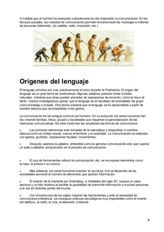 4
A medida que el hombre ha avanzado culturalmente ha ido mejorando su comunicación. En los
tiempos actuales, los métodos de comunicación permiten la transmisión de mensajes a millones
de personas (televisión, vía satélite, radio, impresión, etc.)
Orígenes del lenguaje
El lenguaje primitivo era oral, prácticamente el único durante la Prehistoria. El origen del
lenguaje es un gran tema de controversia. Algunas palabras parecen imitar sonidos
naturales, mientras que otras pueden proceder de expresiones de emoción, como la risa o el
llanto. Ciertos investigadores opinan que el lenguaje es el resultado de actividades de grupo
como el trabajo o el baile. Otra teoría sostiene que el lenguaje se ha desarrollado a partir de
sonidos básicos que acompañaban a los gestos.
La comunicación es tan antigua como el ser humano. En su evolución los seres humanos han
ido creando familias, tribus, grupos y sociedades que requerían la generalización de las
relaciones comunicativas. De este modo han ido ampliando las formas de comunicarse.
 Las primeras referencias eran tomadas de la naturaleza y respondían a instintos
básicos como el cortejo sexual, marcar el territorio y la autoridad. La comunicación se realizaba
con gestos, gruñidos, expresiones faciales, movimientos.
 Después, aparece la palabra, entendida como la genuina comunicación oral, que supone
un salto cualitativo enriquecedor en el proceso de comunicación.
 El uso de herramientas reforzó la comunicación. Así, se incorporan elementos como
la ropa, la pintura o la música.
 Más adelante, los seres humanos inventan la escritura. Con el desarrollo de las
sociedades aumentó el número de elementos que aportan información.
 El invento de la imprenta por Gutenberg, a mediados del siglo XV, supuso un paso
decisivo y un hito histórico al facilitar la posibilidad de transmitir información a muchas personas
a la vez en distintas partes del mundo.
 Con el transcurso de los siglos mejoran las herramientas y ante la necesidad de
comunicarse a distancia, se consiguen avances tecnológicos muy importantes como el invento
del teléfono, la radio, el cine, la televisión o Internet.
 