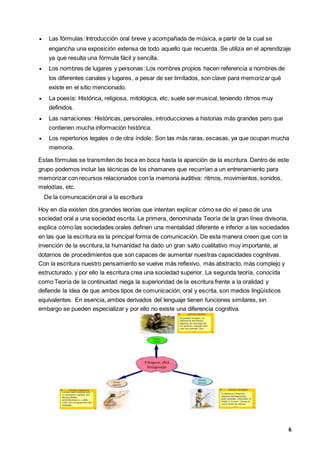 6
 Las fórmulas: Introducción oral breve y acompañada de música, a partir de la cual se
engancha una exposición extensa de todo aquello que recuerda. Se utiliza en el aprendizaje
ya que resulta una fórmula fácil y sencilla.
 Los nombres de lugares y personas: Los nombres propios hacen referencia a nombres de
los diferentes canales y lugares, a pesar de ser limitados, son clave para memorizar qué
existe en el sitio mencionado.
 La poesía: Histórica, religiosa, mitológica, etc. suele ser musical, teniendo ritmos muy
definidos.
 Las narraciones: Históricas, personales, introducciones a historias más grandes pero que
contienen mucha información histórica.
 Los repertorios legales o de otra índole: Son las más raras, escasas, ya que ocupan mucha
memoria.
Estas fórmulas se transmiten de boca en boca hasta la aparición de la escritura. Dentro de este
grupo podemos incluir las técnicas de los chamanes que recurrían a un entrenamiento para
memorizar con recursos relacionados con la memoria auditiva: ritmos, movimientos, sonidos,
melodías, etc.
De la comunicación oral a la escritura
Hoy en día existen dos grandes teorías que intentan explicar cómo se dio el paso de una
sociedad oral a una sociedad escrita. La primera, denominada Teoría de la gran línea divisoria,
explica cómo las sociedades orales definen una mentalidad diferente e inferior a las sociedades
en las que la escritura es la principal forma de comunicación. De esta manera creen que con la
invención de la escritura, la humanidad ha dado un gran salto cualitativo muy importante, al
dotarnos de procedimientos que son capaces de aumentar nuestras capacidades cognitivas.
Con la escritura nuestro pensamiento se vuelve más reflexivo, más abstracto, más complejo y
estructurado, y por ello la escritura crea una sociedad superior. La segunda teoría, conocida
como Teoría de la continuidad niega la superioridad de la escritura frente a la oralidad y
defiende la idea de que ambos tipos de comunicación, oral y escrita, son medios lingüísticos
equivalentes. En esencia, ambos derivados del lenguaje tienen funciones similares, sin
embargo se pueden especializar y por ello no existe una diferencia cognitiva.
 