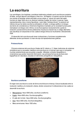 7
La escritura
Los semiólogos y los lingüistas consideran totalmente probado que la escritura es posterior
al habla, aunque algunos semiólogos a fines de s. XX llegaron a suponer que las escrituras
son previas al lenguaje verbal articulado ya que existe un placer por parte del sujeto
humano en dejar rastro de sí en diversos soportes (huellas de manos, muescas, rayas,
representaciones más o menos figurativas ), pero tales "protoescrituras" no parecen ser
indicios de que los textos escritos se anticiparon al habla. La lengua gráfica o la lengua
escrita ha de considerarse un fenómeno lingüístico inventado por la sociedad humana para
reemplazar a la lengua oral o fónica, la escritura aparece necesariamente cuando la
evolución socioeconómica de las poblaciones impulsa la creación de un código alternativo
que sea eficaz en situaciones en las cuales la lengua fónica es insuficiente o directamente
inútil.
El desarrollo de la escritura pudo tener motivaciones y funciones completamente
diferentes de las que llevaron a crear otro tipo de representaciones gráficas.
Protoescrituras
Primeros sistemas de la escritura a finales del IV milenio a. C. Viejas tradiciones de sistemas
simbólicos que no se pueden clasificar como escritura en sí mismas, pero que sí comparten
muchas características que recuerdan a aquella. Utilizaban símbolos ideográficos o
mnemónicos que podían transmitir información. Las primeras formas de escritura eran
logogríficas en naturaleza, basadas en elementos pictográficos e ideográficos.
Escritura cuneiforme
El origen de la escritura no se dio de forma sincrónica en el tiempo. Estuvo localizada entre la
revolución neolítica y la revolución urbana, donde conocemos 5 civilizaciones en las cuales se
desarrolló la escritura:
 Mesopotamia: Hace 5000 años, escritura cuneiforme.
 Egipto: Hace 4500 años. Escritura jeroglífica.
 El valle del río Indo: Hace 4000 años. Escritura jeroglífica.
 Asia: Hace 3000 años. Escritura ideográfica.
 Meso-americanas: Hace 1500 años.
 