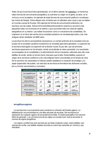 8
Antes de que la escritura fuera generalizada, en el último periodo del paleolítico, el hombre ya
utilizó formas de comunicación pictográfica, la cual tiene su origen en el gesto, es decir, en la
mímica y no en la palabra. Un ejemplo de estas formas de comunicación gráfica lo constituyen
las manos de Gorgas. Estos dibujos eran símbolos que se utilizaban para cazar y que se repiten
en muchas cuevas de Europa. Otro ejemplo de formas de comunicación anteriores a la
escritura, son las bullae. Denise Schmandt-Besserat estudió la cerámica y encontró unas
pequeñas bolas con incisiones en el exterior y que escondían toda una clase de objetos
ideográficos en su interior. Las bullae funcionaron como un mecanismo de contabilidad. Se
originaron en el inicio del cambio de la sociedad cazadora a la sociedad agricultora y las más
antiguas tienen alrededor de 9000 años.
La escritura ha sido la acompañante necesaria en un cambio profundo de la sociedad como es
el paso de la sociedad cazadora-recolectora a la sociedad agricultora-ganadera. La aparición de
la escritura está ligada a la aparición de la división social. Es por ello, que las primeras
escrituras aparecieron en los templos, donde se localizaba la clase sacerdotal. Los sacerdotes
se encargaban de la contabilidad y la administración de los impuestos, utilizando para ello unas
tablillas de arcilla, donde el número tenía más peso que la letra. Estas tablillas suponen el
origen de la escritura cuneiforme y las más antiguas fueron encontradas en el templo de Uruk.
Sin la escritura, los sacerdotes no habrían podido establecer su situación de privilegio y su
papel organizador del pueblo; con este tipo de escritura se formalizan las divisiones sociales,
por su función sancionadora y normativa.
Jeroglíficos egipcios
La escritura fue muy importante para mantener la cohesión del Estado egipcio. La
alfabetización se concentraba en una élite educada de escribas. Ser escriba era la
aspiración de cualquier egipcio de ascendencia humilde. El sistema jeroglífico fue siempre
difícil de aprender, y en el transcurso de los siglos se complicó aún más al aumentar el
número de signos jeroglíficos.
Los signos cuneiformes eran escritos por escribas mediante cuñas, sobre tablillas casi
siempre de arcilla. Las tabillas estaban escritas en columnas (variantes en número), que
indicaban:
 