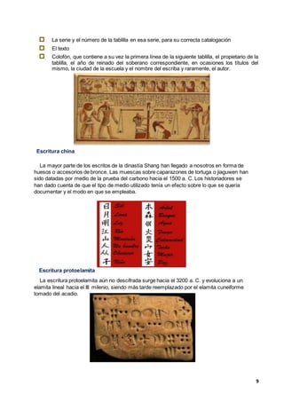 9
 La serie y el número de la tablilla en esa serie, para su correcta catalogación
 El texto
 Colofón, que contiene a su vez la primera línea de la siguiente tablilla, el propietario de la
tablilla, el año de reinado del soberano correspondiente, en ocasiones los títulos del
mismo, la ciudad de la escuela y el nombre del escriba y raramente, el autor.
Escritura china
La mayor parte de los escritos de la dinastía Shang han llegado a nosotros en forma de
huesos o accesorios de bronce. Las muescas sobre caparazones de tortuga o jiaguwen han
sido datadas por medio de la prueba del carbono hacia el 1500 a. C. Los historiadores se
han dado cuenta de que el tipo de medio utilizado tenía un efecto sobre lo que se quería
documentar y el modo en que se empleaba.
Escritura protoelamita
La escritura protoelamita aún no descifrada surge hacia el 3200 a. C. y evoluciona a un
elamita lineal hacia el III milenio, siendo más tarde reemplazado por el elamita cuneiforme
tomado del acadio.
 