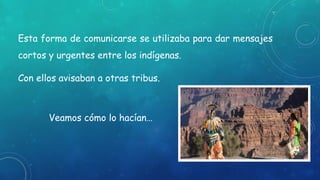 Esta forma de comunicarse se utilizaba para dar mensajes
cortos y urgentes entre los indígenas.
Con ellos avisaban a otras tribus.
Veamos cómo lo hacían…
 