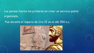 Los persas fueron los primeros en crear un servicio postal
organizado.
Fue durante el imperio de Ciro II en el año 550 a.c.
 