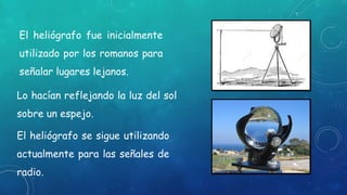 El heliógrafo fue inicialmente
utilizado por los romanos para
señalar lugares lejanos.
El heliógrafo se sigue utilizando
actualmente para las señales de
radio.
Lo hacían reflejando la luz del sol
sobre un espejo.
 