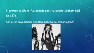 El primer teléfono fue creado por Alexander Graham Bell
en 1.876.
Con el se revoluciono nuestra manera de comunicarnos.
 