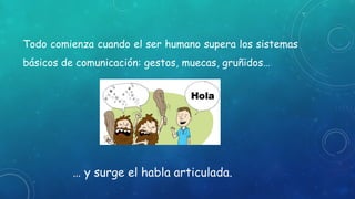 Todo comienza cuando el ser humano supera los sistemas
básicos de comunicación: gestos, muecas, gruñidos…
… y surge el habla articulada.
 
