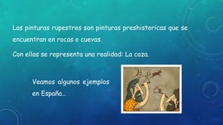 Las pinturas rupestres son pinturas preshistoricas que se
encuentran en rocas o cuevas.
Con ellas se representa una realidad: La caza.
Veamos algunos ejemplos
en España…
 