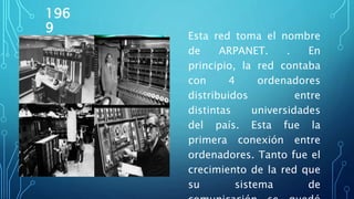 196
9
Esta red toma el nombre
de ARPANET. . En
principio, la red contaba
con 4 ordenadores
distribuidos entre
distintas universidades
del país. Esta fue la
primera conexión entre
ordenadores. Tanto fue el
crecimiento de la red que
su sistema de
 
