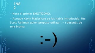 198
2
- Nace el primer EMOTICONO.
- Aunque Kevin Mackenzie ya los había introducido, fue
Scott Fahlman quien propuso utilizar : - ) después de
una broma.
 