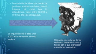 • Transmisión de ideas por medio de
gruñidos, sonidos o mímica, sino el
lenguaje tal como hoy lo
entendemos, tiene entre 50.000 y
100.000 años de antigüedad.
La lingüística solo le daba unos
9.000 años de historia, el homo
sapiens Utilización de pinturas donde
realizaron diferentes formas y
figuras con la que expresaban
o intentaban comunicar
 