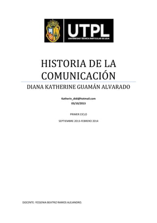 HISTORIA DE LA
COMUNICACIÓN
DIANA KATHERINE GUAMÁN ALVARADO
Katherin_didi@hotmail.com
03/10/2013

PRIMER CICLO
SEPTIEMBRE 2013-FEBRERO 2014

DOCENTE: YESSENIA BEATRIZ RAMOS ALEJANDRO.

 