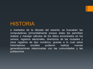 HISTORIA
a mediados de la década del sesenta, se buscaban las
computadoras primordialmente porque estas les permitían
realizar y manejar cálculos de los datos encontrados en los
censos, registros electorales, directorios de las ciudades y
otros registros de tipo numérico; gracias a lo cual estos
historiadores    sociales     pudieron     realizar   nuevas
generalizaciones relacionadas con las comunidades y las
poblaciones
 