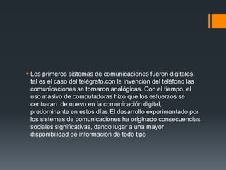  Los primeros sistemas de comunicaciones fueron digitales,
  tal es el caso del telégrafo.con la invención del teléfono las
  comunicaciones se tornaron analógicas. Con el tiempo, el
  uso masivo de computadoras hizo que los esfuerzos se
  centraran de nuevo en la comunicación digital,
  predominante en estos días.El desarrollo experimentado por
  los sistemas de comunicaciones ha originado consecuencias
  sociales significativas, dando lugar a una mayor
  disponibilidad de información de todo tipo
 