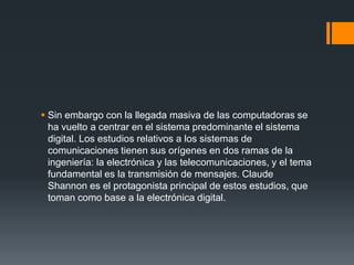  Sin embargo con la llegada masiva de las computadoras se
  ha vuelto a centrar en el sistema predominante el sistema
  digital. Los estudios relativos a los sistemas de
  comunicaciones tienen sus orígenes en dos ramas de la
  ingeniería: la electrónica y las telecomunicaciones, y el tema
  fundamental es la transmisión de mensajes. Claude
  Shannon es el protagonista principal de estos estudios, que
  toman como base a la electrónica digital.
 