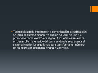  Tecnologías de la información y comunicación la codificación
  se toma el sistema binario, ya que es aquel cuyo uso fue
  promovido por la electrónica digital. A los efectos se realiza
  un desarrollo matemático del tema en donde se presenta el
  sistema binario, los algoritmos para transformar un número
  de su expresión decimal a binaria y viceversa.
 