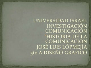 UNIVERSIDAD ISRAEL
       INVESTIGACIÓN
      COMUNICACIÓN
       HISTORIA DE LA
      COMUNICACIÓN
   JOSÉ LUIS LÓPMEJÍA
5to A DISEÑO GRÁFICO
 