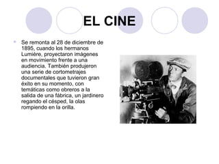 EL CINE 
 Se remonta al 28 de diciembre de 
1895, cuando los hermanos 
Lumière, proyectaron imágenes 
en movimiento frente a una 
audiencia. También produjeron 
una serie de cortometrajes 
documentales que tuvieron gran 
éxito en su momento, con 
temáticas como obreros a la 
salida de una fábrica, un jardinero 
regando el césped, la olas 
rompiendo en la orilla. 
