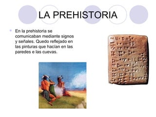 LA PREHISTORIA 
 En la prehistoria se 
comunicaban mediante signos 
y señales. Quedo reflejado en 
las pinturas que hacían en las 
paredes e las cuevas. 
 