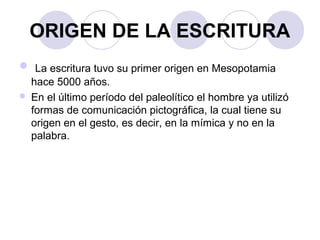 ORIGEN DE LA ESCRITURA 
 La escritura tuvo su primer origen en Mesopotamia 
hace 5000 años. 
 En el último período del paleolítico el hombre ya utilizó 
formas de comunicación pictográfica, la cual tiene su 
origen en el gesto, es decir, en la mímica y no en la 
palabra. 
 
