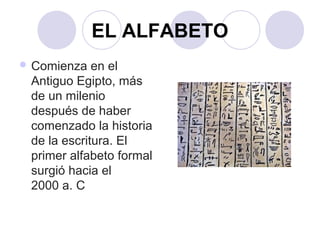 EL ALFABETO 
Comienza en el 
Antiguo Egipto, más 
de un milenio 
después de haber 
comenzado la historia 
de la escritura. El 
primer alfabeto formal 
surgió hacia el 
2000 a. C 
 