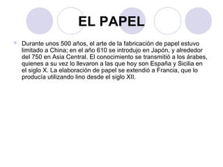 EL PAPEL 
 Durante unos 500 años, el arte de la fabricación de papel estuvo 
limitado a China; en el año 610 se introdujo en Japón, y alrededor 
del 750 en Asia Central. El conocimiento se transmitió a los árabes, 
quienes a su vez lo llevaron a las que hoy son España y Sicilia en 
el siglo X. La elaboración de papel se extendió a Francia, que lo 
producía utilizando lino desde el siglo XII. 
 