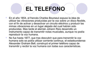 EL TELEFONO 
 En el año 1854, el francés Charles Bourseul expuso la idea de 
utilizar las vibraciones producidas por la voz sobre un disco flexible, 
con el fin de activar y desactivar un circuito eléctrico y producir las 
mimas vibraciones en un lugar alejado del cual habían sido 
producidas. Mas tarde el alemán Johann Reis desarrollo un 
instrumento capaz de transmitir notas musicales, aunque no podía 
reproducir la voz humana. 
 No fue hasta 1877, que tras descubrir que para transmitir la voz 
humana solo se podía utilizar corriente continua, el estadounidense 
Alexander Graham Bell, construyó el primer teléfono capaz de 
transmitir y recibir la voz humana con todas sus características. 
 