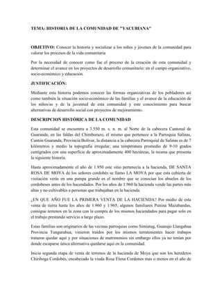 TEMA: HISTORIA DE LA COMUNIDAD DE 
YACUBIANA
 OBJETIVO: Conocer la historia y socializar a los niños y jóvenes de la comunidad para valorar los procesos de la vida comunitaria Por la necesidad de conocer como fue el proceso de la creación de esta comunidad y determinar el avance en los proyectos de desarrollo comunitario: en el campo organizativo, socio-económico y educación. JUSTIFICACIÓN: Mediante esta historia podemos conocer las formas organizativas de los pobladores así como también la situación socio-económico de las familias y el avance de la educación de los niños/as y de la juventud de esta comunidad y este conocimiento para buscar alternativas de desarrollo social con proyectos de mejoramiento. DESCRIPCION HISTÓRICA DE LA COMUNIDAD Esta comunidad se encuentra a 3.550 m. s. n. m. al Norte de la cabecera Cantonal de Guaranda, en las faldas del Chimborazo, el mismo que pertenece a la Parroquia Salinas, Cantón Guaranda, Provincia Bolívar, la distancia a la cabecera Parroquial de Salinas es de 7 kilómetros y medio la topografía irregular, una temperatura promedio de 9-10 grados centígrados con una superficie de aproximadamente 400 hectáreas, la misma que presenta la siguiente historia. Hasta aproximadamente el año de 1.950 este sitio pertenecía a la hacienda, DE SANTA ROSA DE MOYA de los señores cordobés se llamo LA MOYA por que esta cubierta de visitación verás en una pampa grande es el nombre que se conocían los abuelos de los cordobeses antes de los hacendados. Por los años de 1.960 la hacienda vende las partes más altas y no cultivables a personas que trabajaban en la hacienda. ¿EN QUE AÑO FUE LA PRIMERA VENTA DE LA HACIENDA? Por medio de esta venta de tierra hasta los años de 1.960 y 1.965, algunos familiares Punina Mazabandas, consigue terrenos en la zona con la compra de los mismos haciendados para pagar solo en el trabajo prestando servicio a largo plazo. Estas familias son originarios de las vecinas parroquias como Simiatug, Guanajo Llangahua Provincia Tungurahua, vinieron traídos por los mismos terratenientes hacer trabajos trataron quedar aquí y por situaciones de matrimonios sin embargo ellos ya no tenían por donde escaparse única alternativa quedarse aquí en la comunidad. Inicia segunda etapa de venta de terrenos de la hacienda de Moya que son los herederos Chiriboga Cordobés, encabezado la viuda Rosa Elena Cordones mas o menos en el año de 1972-1979 con el pasar de los tiempos fueron incrementando los compradores otras familias como Cayambe, Cando, Rea, Pimboza y otorga Urrutia trabajando a los suelos fueron transformando la vegetación en pastos y cultivos, luego por los años de 1979 las familias que Vivían en la comunidad como son José Rafael Punina, Apolinario Punina, José Rafael Tuapanta, José Segundo Cayambe, Pedro Cando Chacha, José Pimboza y Alberto Ortega Urrutia ingeniero agrónomo comprador, empiezan organizando en algunas festividades sobre todo en carnaval en ese entonces ponían cintas y realizaban encuentro de boli Amistoso entre la Comunidad Yacubiana. Al transcurrir el tiempo vieron que era importante organizar y por lo tanto decidieron formar la comunidad por lo cual empiezan a inaugurar la comunidad con el nombre de Yacubiana que viene de 2 términos kichwa o griegos ( yaku ) significa agua y (ubiana) significa tomar o beber se llama así por que se pasaban constantemente las personas que venían de diferentes parroquias Vecinas como; Facundo Vela, Simiatug, y Salinas era un sitio donde que se reunían para tomar agua y esto eran todas las semanas que iban de viajes. LA CREACIÓN DE LA ESCUELA Aquellas personas nacen de una idea de pedir una donación de un sitio de una hectárea para hacer la construcción de la escuela y formar la comunidad, un día organizo para trasladar a la hacienda para dialogar con la señora Rosa Elena Cordobés se fue y le propuso sin embargo la señora acepto la propuesta ya donando (8000) ocho mil metros cuadrados de terreno, apoyando para que puedan crear la escuela, donó a la comunidad, esta inauguración se realizó el 25 de febrero de 1979 organizando una fiesta tradicional en ese entonces semana de carnaval fue prioste José Rafael Punina Azas, es por esa razón el nombre de la Escuela es fundada con el nombre de José Rafael Punina, después de un tiempo llego otra persona con las mismas ideas en el cual para poder celebrar la santa misa con la presencia del Revendo Padre Antonio Polo en esta oportunidad organizando algunos familiares como José Francisco Punina, Emerso Toapanta, Segundo Cayambe, Pedro Cando Chacha, José Pimboza y Alberto Ortega y una familia Rea. Entonces en el año de 1980 llega a celebrar la primera misa en la Comunidad Yacubiana como no tenían la mesa usaron las ropas viejitas y lo tendieron sobre la paja y quedó como una mesa, la misa fue celebrada en una pampa pajonal verde de la mencionada comunidad, en la misma forma la familia reunida anteriormente tratan de dialogar con Reverendo Padre Antonio Polo Párroco de Salinas sobre la necesidad de la comunidad que primero crear una escuela en este sitio por que existían 7 niños de la etapa escolar y los otros niños lo iban a la escuela de la parroquia Salinas trasladaban 7 kilómetros y medio, en una época de invierno por lo que tenían atravesar por 2 ríos grandes, es por es razón el mismo año desde mes de Mayo inicia a construir la primera escuela con el Padre Antonio Polo y dos Maestros de la comunidad Natawa y de Matiaví Bajo donde estos maestros tratan de terminar en 2 meses y el trabajo fue muy duro por que teníamos que transportarnos los materiales desde la Moya una distancia de 16 kilómetros a animales y a espaldas esto fue en el mes de agosto del mismo año y concluyeron en el mes de septiembre. LA PRIMERA ESCUELA CONSTRUIDA CON EL ARDUO ESFUERZO DE PADRES DE FAMILIA   LOS PRIMEROS PROFESORES FUERON Los padres de familia no descansaron el ardua labor pensando educar a sus hijos y lo hacían muchas comisiones y a diferentes instituciones donde lo encontraron El 23 de octubre del año de 1981 a un profesor graduado en el Instituto Nacional Superior San miguel llamado Manuel Mesías Barragán Sisalema con un titulo de Profesor Primario entonces lo iniciaron las clases desde luego en esa semana llega un apoyo de una institución Plan Internacional de Bolívar se inicia su orden de labor en arreglar la aula de clase, luego de pasar un tiempo construye otra escuela mas grande y con mayor claridad además con equipamiento de materiales didácticos. El año de 1990 pasa a pertenecer a la Dirección Intercultural Bilingüe de Bolívar por la misma manera de que había algunos tipos de problemas con los profesores hispanos. SEGUNDA AULA CONSTRUIDO POR PLAN INTERNACIÓNAL   LA TERCERA AULA CONTRUIDA POR FISE LOS NIÑOS PREPARANDO CON IDENTIDAD Y CULTURA EN EL AÑO LECTIVO 2006 - 2007   UNO DE LOS GERENTETES QUE SE HA LEVANTADO LA COOPERATIVA Y QUESERA DE HABER ENCONTRADO EN QUIEBRA. CONCLUSIONES La comunidad Yacubiana es una comunidad de población indígena perteneciente a la parroquia salinas cantón Guaranda provincia Bolívar, los habitantes de esta comunidad son dedicados a la agricultura, ganadería y de microempresas comunitarias de lácteos, crianzas de truchas, fábrica de hongos de esta manera logrando el desarrollo y progreso de la comunidad.  