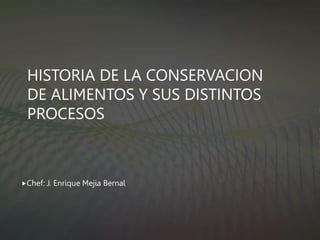HISTORIA DE LA CONSERVACION
DE ALIMENTOS Y SUS DISTINTOS
PROCESOS
Chef: J. Enrique Mejia Bernal
 
